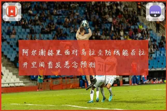 阿尔谢赫里面对乌拉圭防线能否拉开空间首发悬念预测
