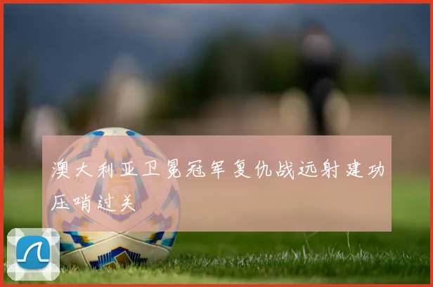 澳大利亚卫冕冠军复仇战远射建功压哨过关