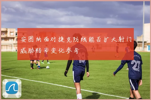 安图纳面对捷克防线能否扩大射门威胁赔率变化参考
