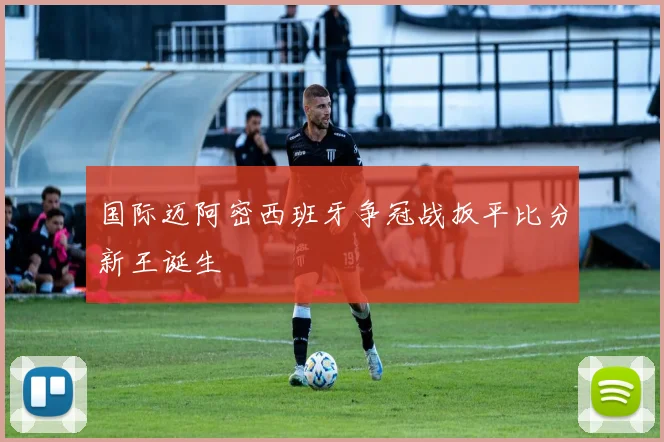 国际迈阿密西班牙争冠战扳平比分新王诞生