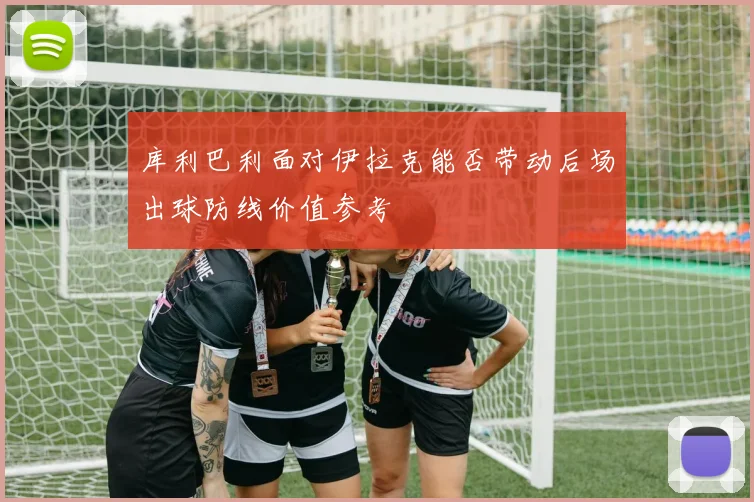 库利巴利面对伊拉克能否带动后场出球防线价值参考