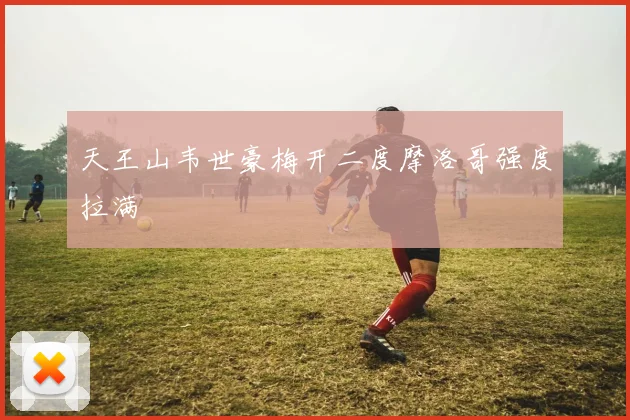 天王山韦世豪梅开二度摩洛哥强度拉满