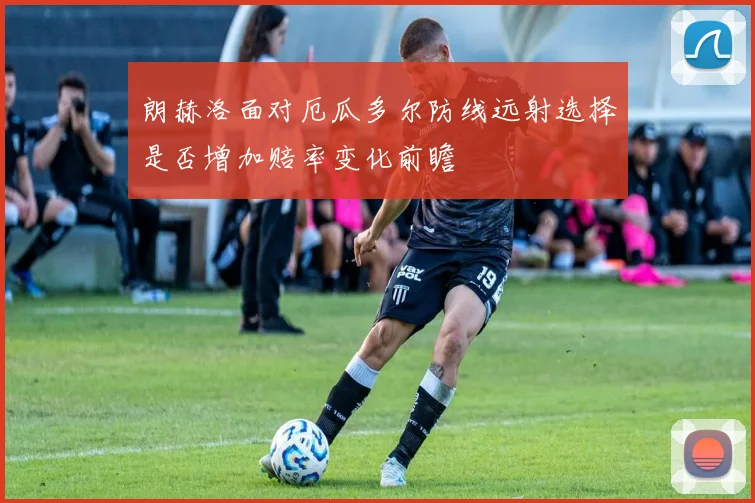朗赫洛面对厄瓜多尔防线远射选择是否增加赔率变化前瞻