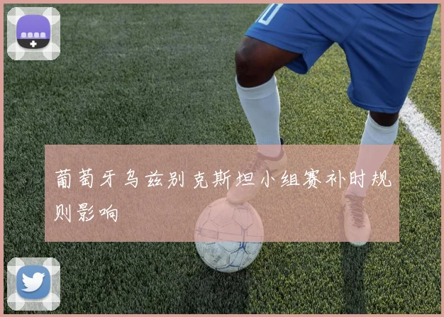 葡萄牙乌兹别克斯坦小组赛补时规则影响