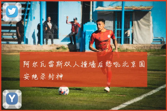 阿尔瓦雷斯双人撞墙后怒吼北京国安绝杀封神