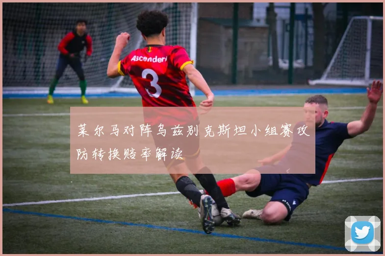 莱尔马对阵乌兹别克斯坦小组赛攻防转换赔率解读