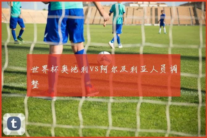 世界杯奥地利vs阿尔及利亚人员调整