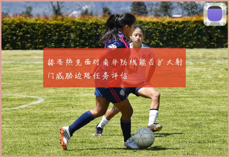 赫洛热克面对南非防线能否扩大射门威胁边路任务评估