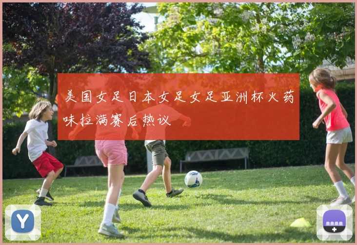 美国女足日本女足女足亚洲杯火药味拉满赛后热议