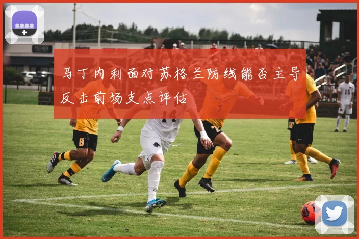 马丁内利面对苏格兰防线能否主导反击前场支点评估