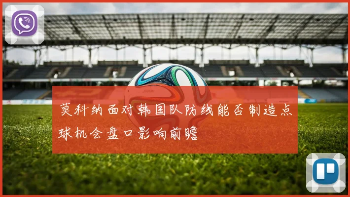 莫科纳面对韩国队防线能否制造点球机会盘口影响前瞻