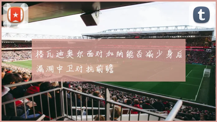 格瓦迪奥尔面对加纳能否减少身后漏洞中卫对抗前瞻