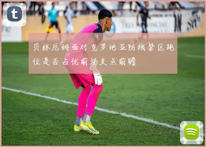 贝林厄姆面对克罗地亚防线禁区跑位是否占优前场支点前瞻