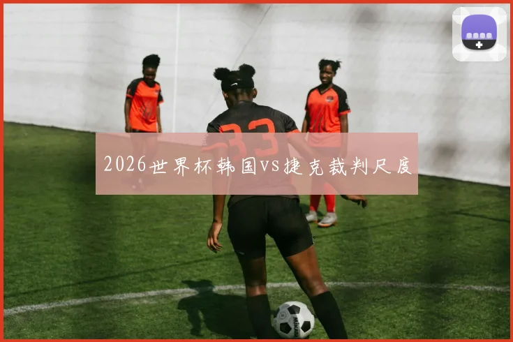 2026世界杯韩国vs捷克裁判尺度