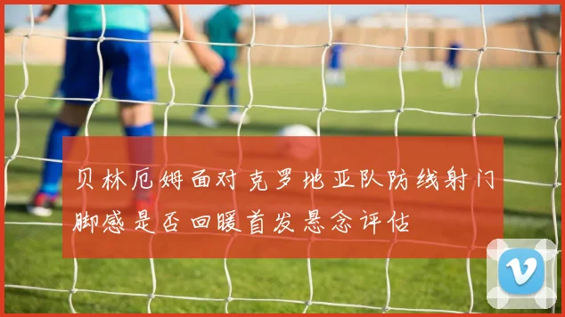 贝林厄姆面对克罗地亚队防线射门脚感是否回暖首发悬念评估