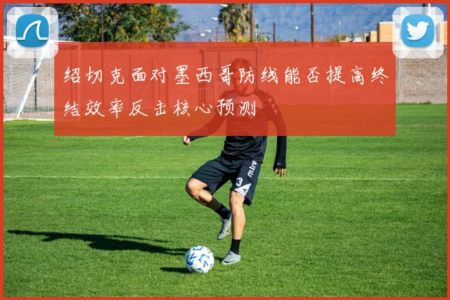 绍切克面对墨西哥防线能否提高终结效率反击核心预测