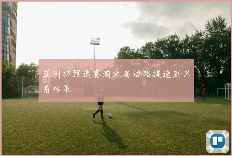 亚洲杯预选赛淘汰局边路提速别只看结果