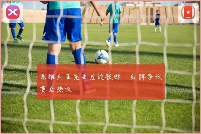 塞维利亚先丢后追张琳芃红牌争议赛后热议