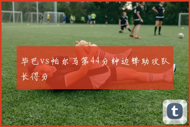 毕巴vs帕尔马第44分钟边锋助攻队长得分