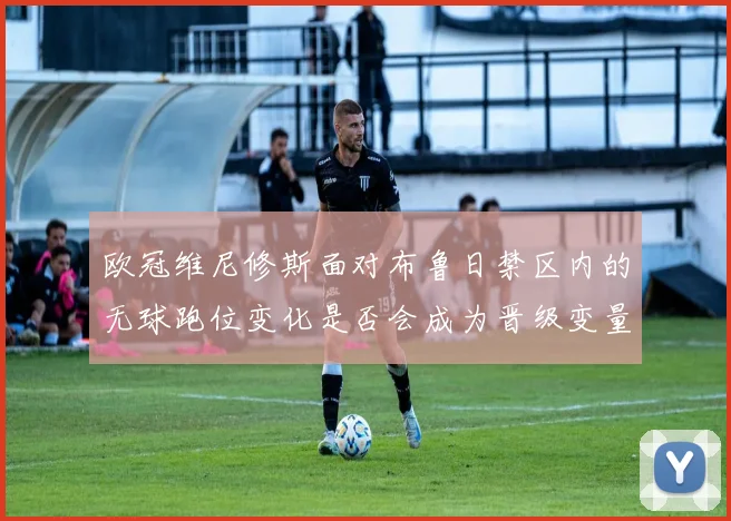 欧冠维尼修斯面对布鲁日禁区内的无球跑位变化是否会成为晋级变量