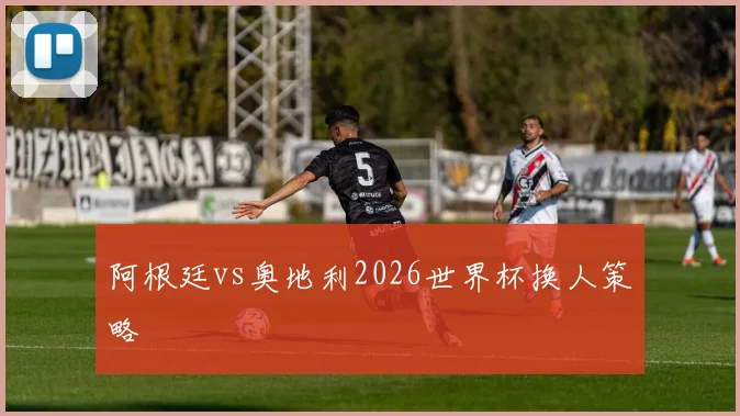 阿根廷vs奥地利2026世界杯换人策略
