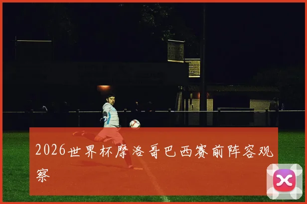 2026世界杯摩洛哥巴西赛前阵容观察