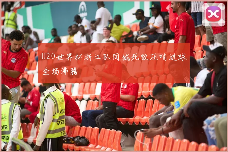 U20世界杯浙江队同城死敌压哨进球全场沸腾