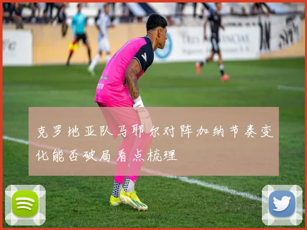 克罗地亚队马耶尔对阵加纳节奏变化能否破局看点梳理