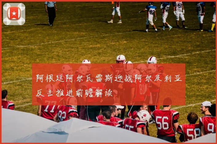 阿根廷阿尔瓦雷斯迎战阿尔及利亚反击推进前瞻解读