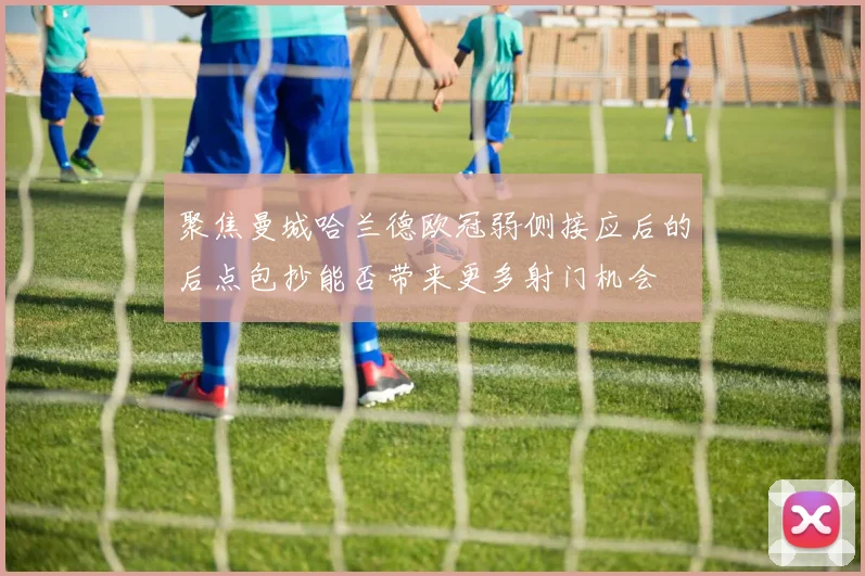 聚焦曼城哈兰德欧冠弱侧接应后的后点包抄能否带来更多射门机会