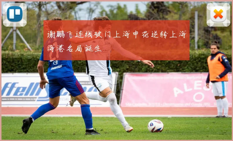 谢鹏飞连线破门上海申花逆转上海海港名局诞生