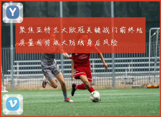 聚焦亚特兰大欧冠关键战门前终结质量或将放大防线身后风险