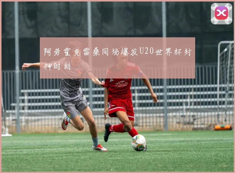 阿劳霍克雷桑同场爆发U20世界杯封神时刻