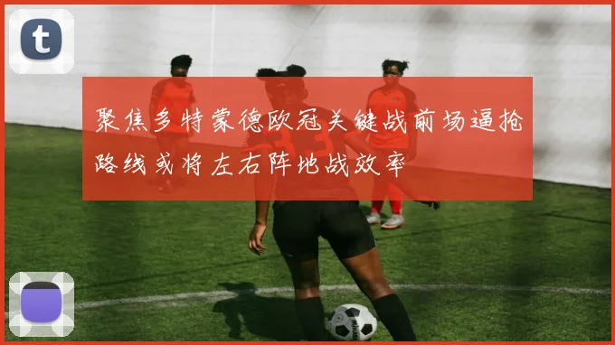 聚焦多特蒙德欧冠关键战前场逼抢路线或将左右阵地战效率
