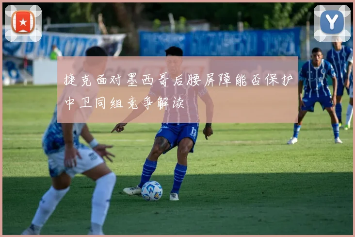 捷克面对墨西哥后腰屏障能否保护中卫同组竞争解读