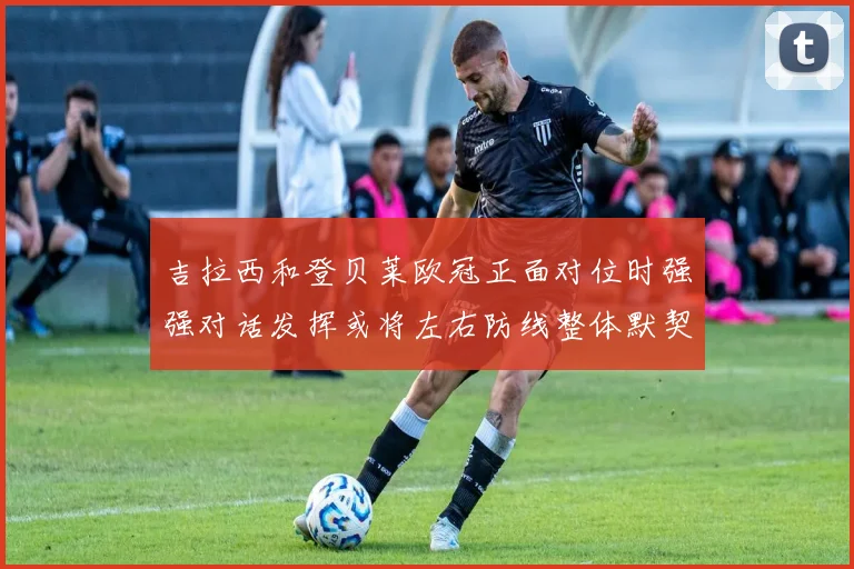 吉拉西和登贝莱欧冠正面对位时强强对话发挥或将左右防线整体默契