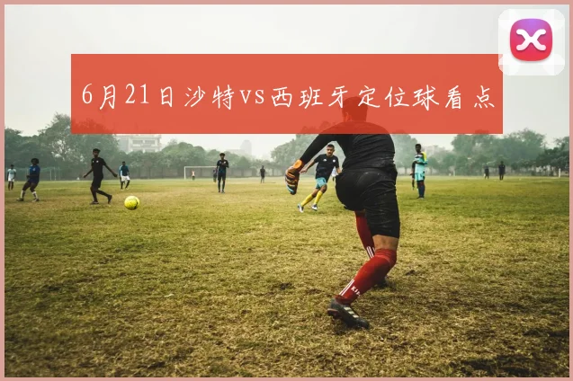 6月21日沙特vs西班牙定位球看点