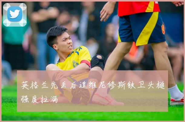 英格兰先丢后追维尼修斯铁卫头槌强度拉满