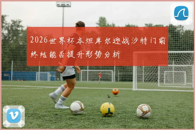 2026世界杯本坦库尔迎战沙特门前终结能否提升形势分析