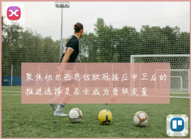聚焦切尔西恩佐欧冠接应中卫后的推进选择是否会成为晋级变量