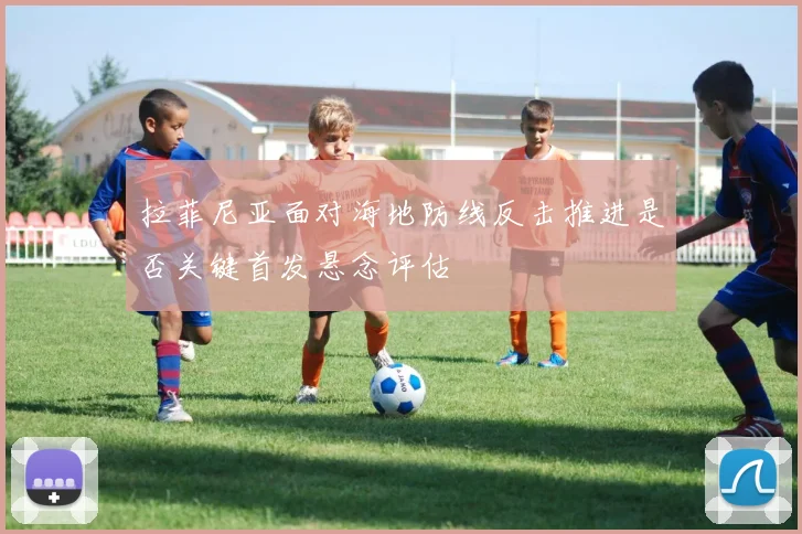 拉菲尼亚面对海地防线反击推进是否关键首发悬念评估