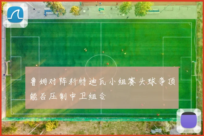 鲁姆对阵科特迪瓦小组赛头球争顶能否压制中卫组合