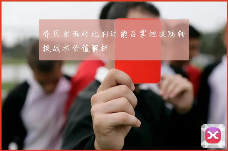 乔贝尔面对比利时能否掌控攻防转换战术价值解析