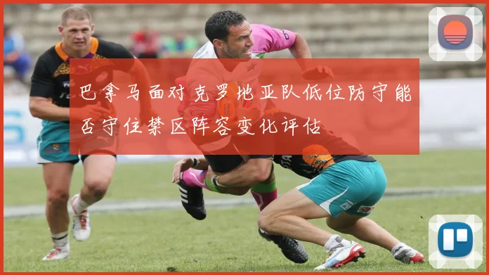 巴拿马面对克罗地亚队低位防守能否守住禁区阵容变化评估