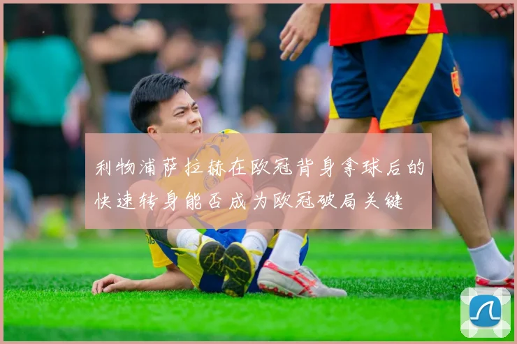 利物浦萨拉赫在欧冠背身拿球后的快速转身能否成为欧冠破局关键