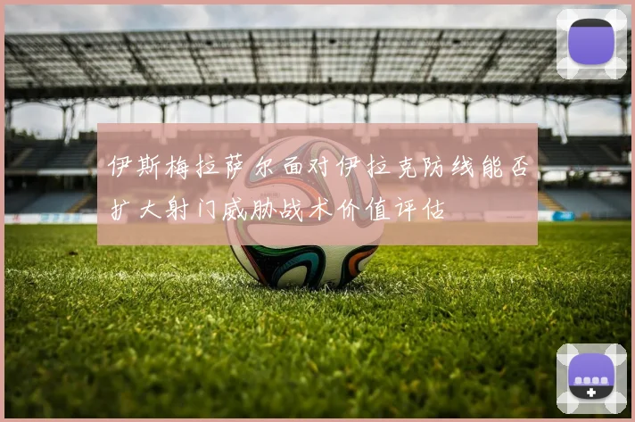 伊斯梅拉萨尔面对伊拉克防线能否扩大射门威胁战术价值评估