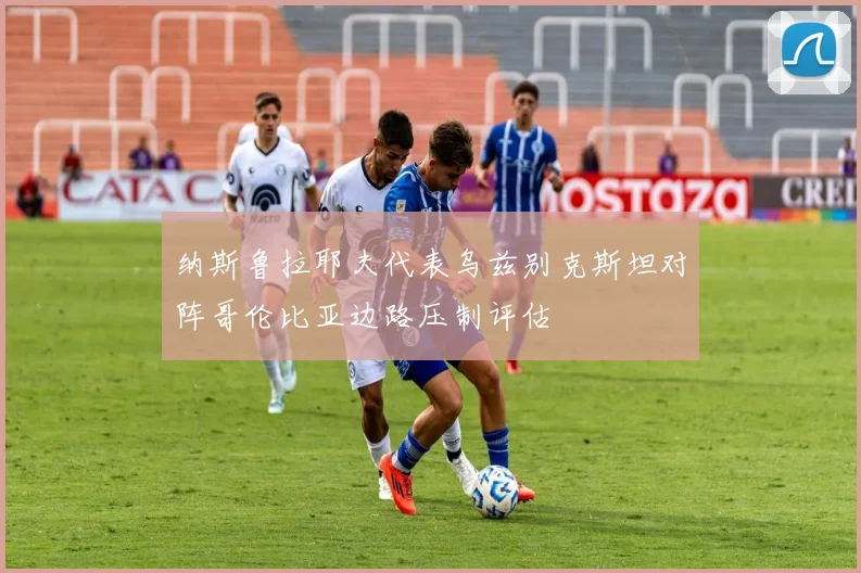 纳斯鲁拉耶夫代表乌兹别克斯坦对阵哥伦比亚边路压制评估