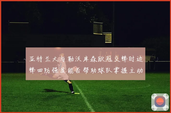 亚特兰大与勒沃库森欧冠交锋时边锋回防强度能否帮助球队掌握主动