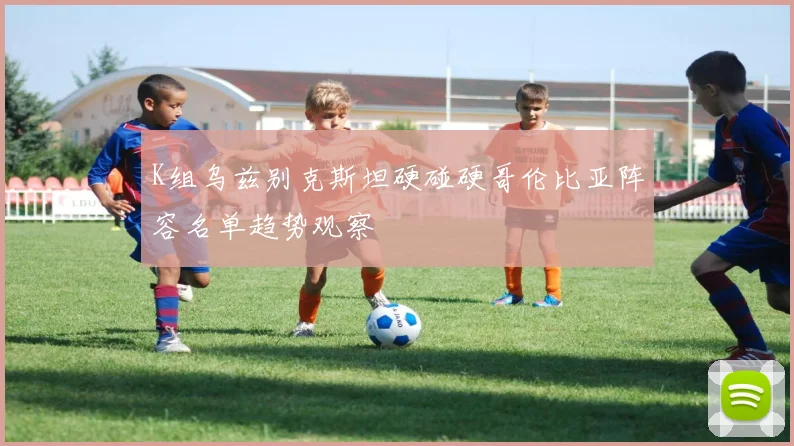 K组乌兹别克斯坦硬碰硬哥伦比亚阵容名单趋势观察