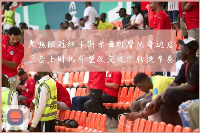 聚焦欧冠纽卡斯尔面对摩纳哥边后卫套上时机有望改变攻守转换节奏